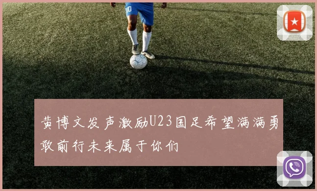 黄博文发声激励U23国足希望满满勇敢前行未来属于你们