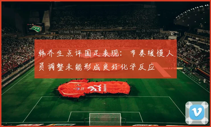 韩乔生点评国足表现：节奏缓慢人员调整未能形成良好化学反应