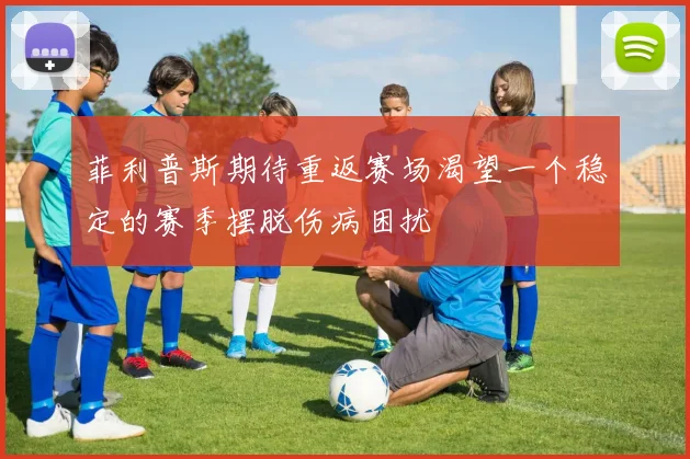菲利普斯期待重返赛场渴望一个稳定的赛季摆脱伤病困扰
