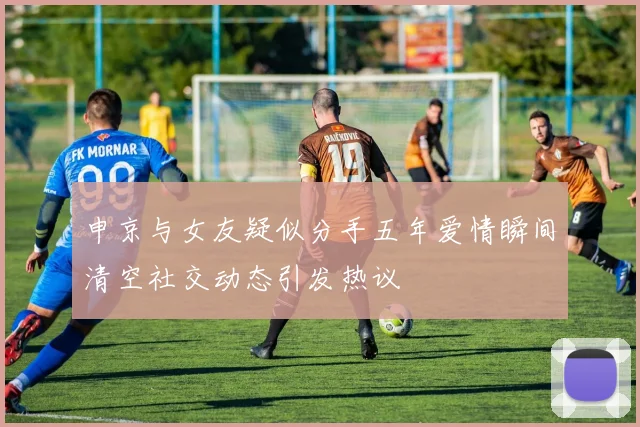 申京与女友疑似分手五年爱情瞬间清空社交动态引发热议