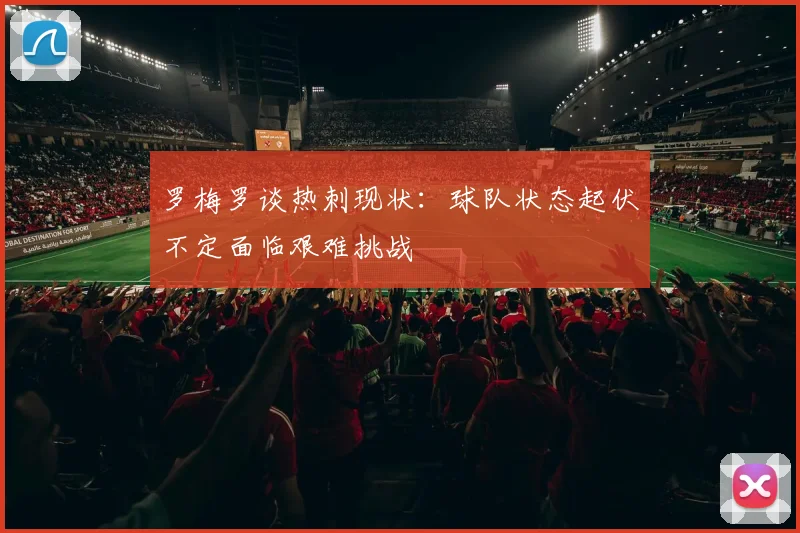 罗梅罗谈热刺现状：球队状态起伏不定面临艰难挑战