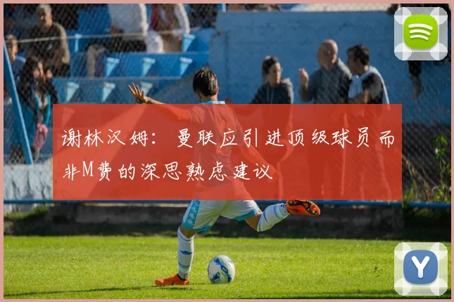 谢林汉姆：曼联应引进顶级球员而非M费的深思熟虑建议
