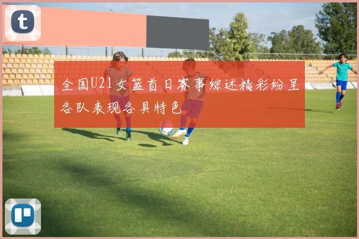全国U21女篮首日赛事综述精彩纷呈各队表现各具特色