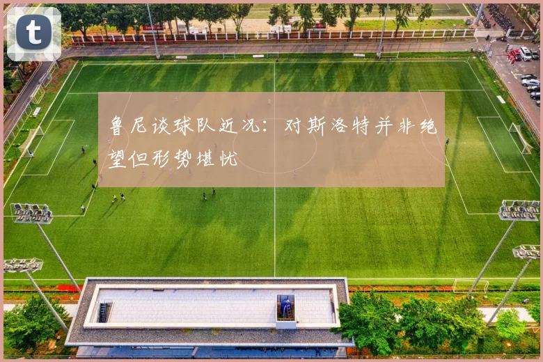 鲁尼谈球队近况：对斯洛特并非绝望但形势堪忧