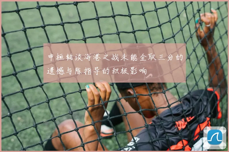 申桓铭谈海港之战未能全取三分的遗憾与陈指导的积极影响