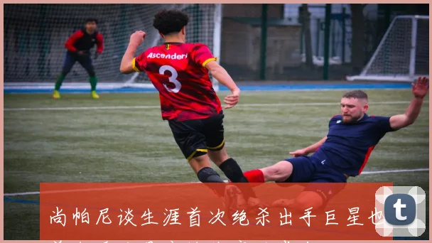 尚帕尼谈生涯首次绝杀出手巨星也曾失手这是竞技体育的常态