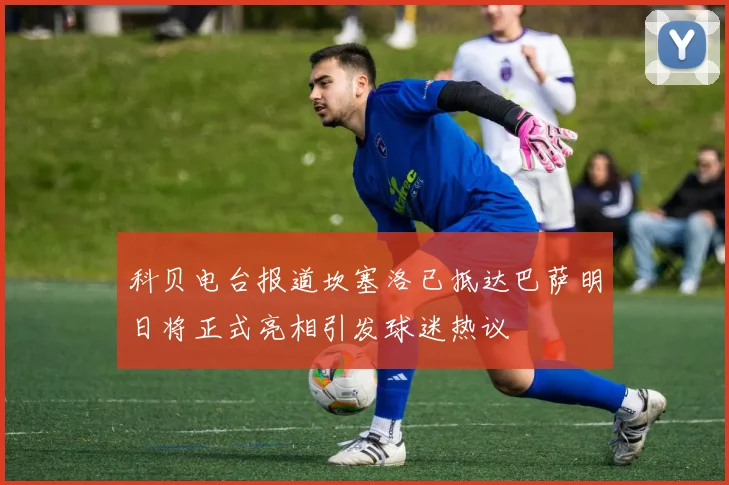 科贝电台报道坎塞洛已抵达巴萨明日将正式亮相引发球迷热议