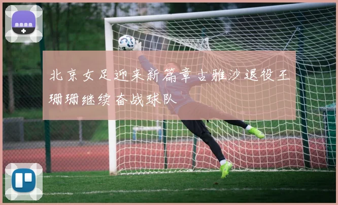北京女足迎来新篇章古雅沙退役王珊珊继续奋战球队