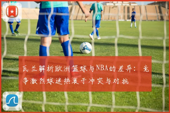 瓦兰解析欧洲篮球与NBA的差异：竞争激烈球迷热衷于冲突与对抗