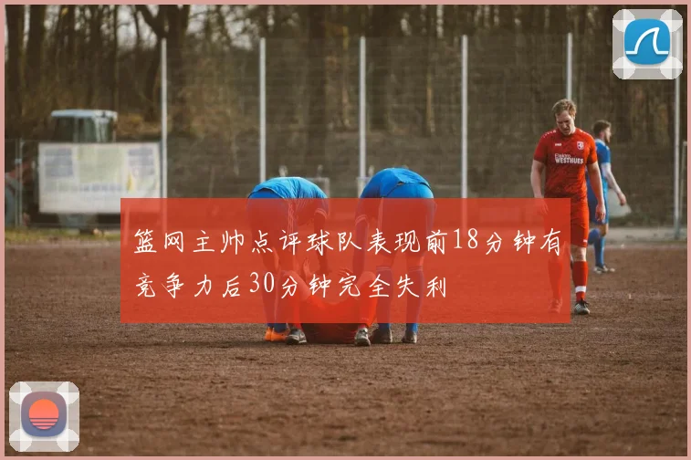 篮网主帅点评球队表现前18分钟有竞争力后30分钟完全失利
